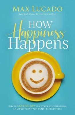 How Happiness Happens: Finding Lasting Joy in a World of Comparison, Disappointment, and Unmet Expectations - Max Lucado - cover