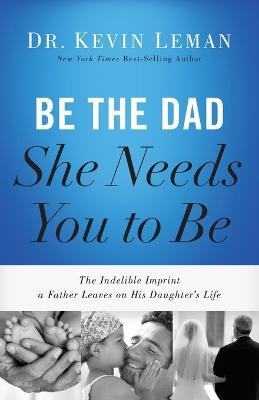 Be the Dad She Needs You to Be: The Indelible Imprint a Father Leaves on His Daughter's Life - Kevin Leman - cover