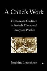 A Child's Work: Freedom and Guidance in Froebel's Educational Theory and Practise