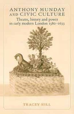 Anthony Munday and Civic Culture: Theatre, History and Power in Early Modern London 1580-1633 - Tracey Hill - cover