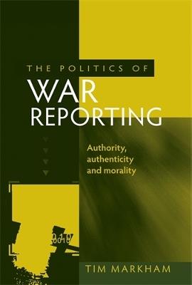 The Politics of War Reporting: Authority, Authenticity and Morality - Tim Markham - cover