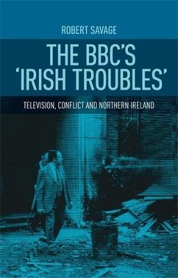 The Bbc's 'Irish Troubles': Television, Conflict and Northern Ireland - Robert Savage - cover