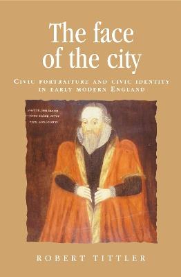 The Face of the City: Civic Portraiture and Civic Identity in Early Modern England - Robert Tittler - cover