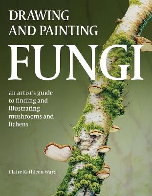 Drawing and Painting Fungi: An Artists Guide to Finding and Illustrating Mushrooms and Lichens - Claire Kathleen Ward - cover