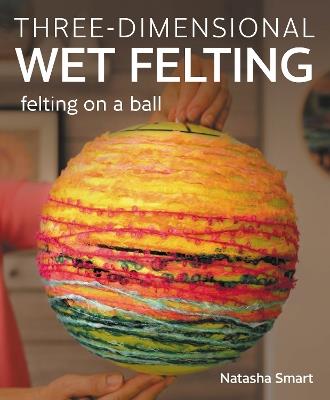 Three-dimensional Wet Felting: Felting on a Ball - Natasha Smart - cover