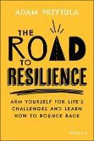 The Road to Resilience: Arm Yourself for Life's Challenges and Learn How to Bounce Back - Adam Przytula - cover