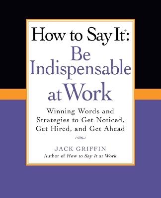 How to Say It: Be Indispensable at Work: Winning Words and Strategies to Get Noticed, Get Hired, andGet Ahead - Jack Griffin - cover