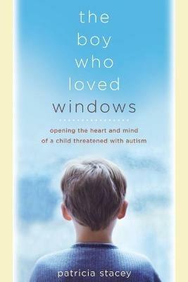 The Boy Who Loved Windows: Opening The Heart And Mind Of A Child Threatened With Autism - Patricia Stacey - cover