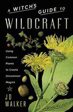 A Witch's Guide to Wildcraft: Using Common Plants to Create Uncommon Magick