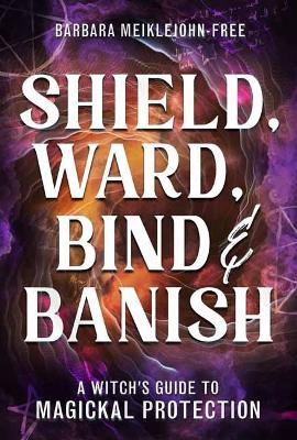 Shield, Ward, Bind & Banish: A Witch's Guide to Magickal Protection - Barbara Meiklejohn-Free - cover