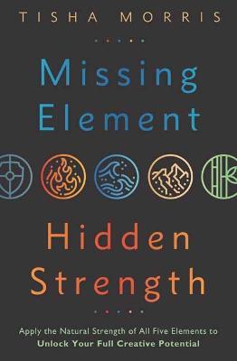 Missing Element, Hidden Strength: Apply the Natural Strength of All Five Elements to Unlock Your Full Creative Potential - Tisha Morris - cover