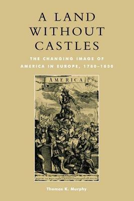A Land without Castles: The Changing Image of America in Europe, 1780-1830 - Thomas K. Murphy - cover