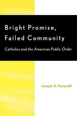 Bright Promise, Failed Community: Catholics and the American Public Order - Joseph A. Varacalli - cover