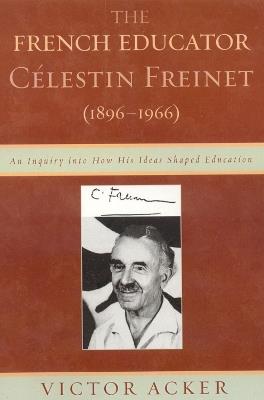 The French Educator Celestin Freinet (1896-1966): An Inquiry into How His Ideas Shaped Education - Victor Acker - cover