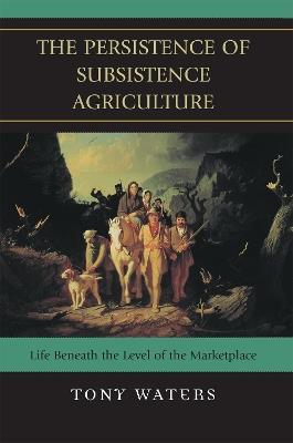 The Persistence of Subsistence Agriculture: Life Beneath the Level of the Marketplace - Tony Waters - cover