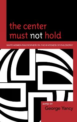 The Center Must Not Hold: White Women Philosophers on the Whiteness of Philosophy - George Yancy - cover