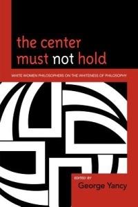 The Center Must Not Hold: White Women Philosophers on the Whiteness of Philosophy - George Yancy - cover