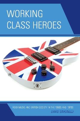 Working Class Heroes: Rock Music and British Society in the 1960s and 1970s - David Simonelli - cover