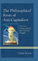 The Philosophical Roots of Anti-Capitalism: Essays on History, Culture, and Dialectical Thought - David Black - cover