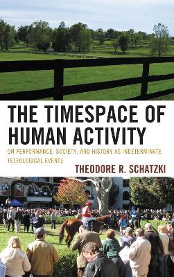 The Timespace of Human Activity: On Performance, Society, and History as Indeterminate Teleological Events - Theodore R. Schatzki - cover