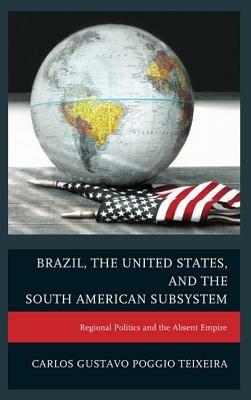 Brazil, the United States, and the South American Subsystem: Regional Politics and the Absent Empire - Carlos Gustavo Poggio Teixeira - cover
