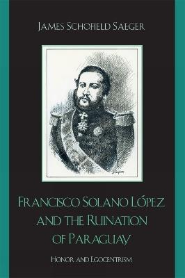 Francisco Solano Lopez and the Ruination of Paraguay: Honor and Egocentrism - James Schofield Saeger - cover