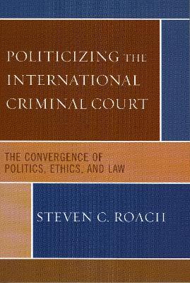 Politicizing the International Criminal Court: The Convergence of Politics, Ethics, and Law - Steven C. Roach - cover