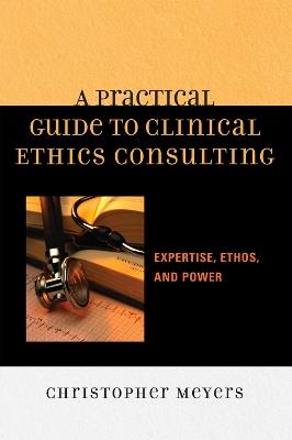 A Practical Guide to Clinical Ethics Consulting: Expertise, Ethos and Power - Christopher Meyers - cover