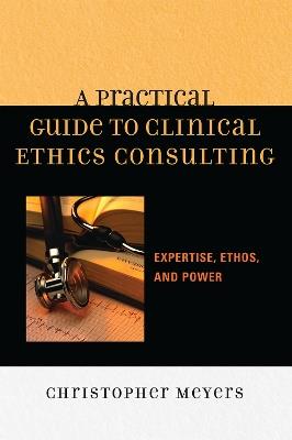 A Practical Guide to Clinical Ethics Consulting: Expertise, Ethos and Power - Christopher Meyers - cover