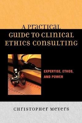 A Practical Guide to Clinical Ethics Consulting: Expertise, Ethos and Power - Christopher Meyers - cover