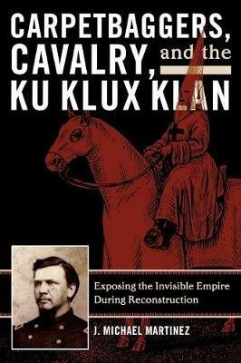 Carpetbaggers, Cavalry, and the Ku Klux Klan: Exposing the Invisible Empire During Reconstruction - J. Michael Martinez - cover