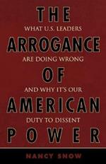 The Arrogance of American Power: What U.S. Leaders Are Doing Wrong and Why It's Our Duty to Dissent