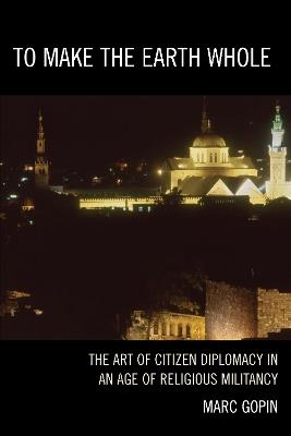 To Make the Earth Whole: The Art of Citizen Diplomacy in an Age of Religious Militancy - Marc Gopin - cover