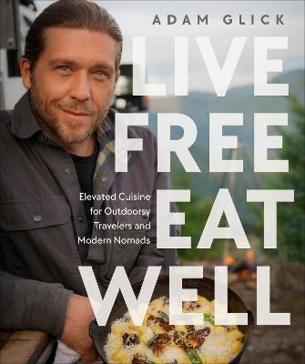 Live Free, Eat Well: Elevated Cuisine for Outdoorsy Travelers and Modern Nomads: A Cookbook - Adam Glick - cover
