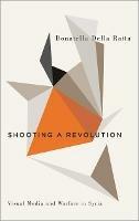 Shooting a Revolution: Visual Media and Warfare in Syria