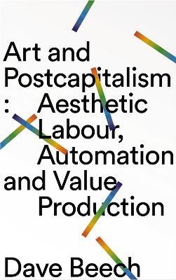 Art and Postcapitalism: Aesthetic Labour, Automation and Value Production - Dave Beech - cover