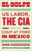 El Golpe: US Labor, the CIA, and the Coup at Ford in Mexico - Rob McKenzie - cover