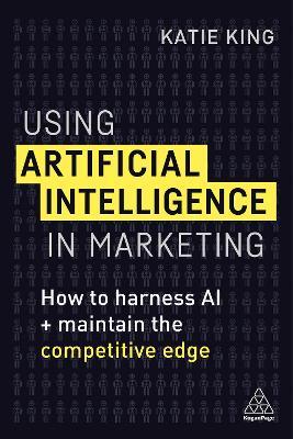 Using Artificial Intelligence in Marketing: How to Harness AI and Maintain the Competitive Edge - Katie King - cover