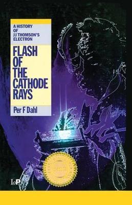 Flash of the Cathode Rays: A History of J J Thomson's Electron - Per F Dahl - cover