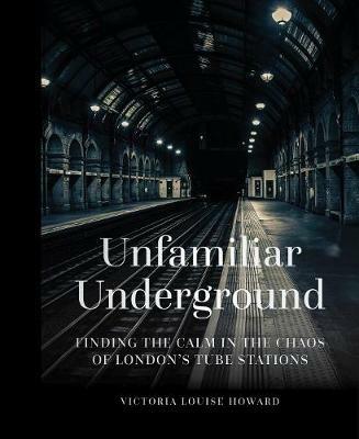 Unfamiliar Underground: Finding the Calm in the Chaos of London's Tube Stations - Victoria Louise Howard - cover