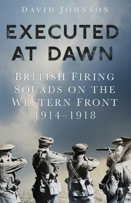 Executed at Dawn: British Firing Squads on the Western Front 1914-1918 - David Johnson - cover