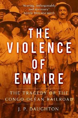 The Violence of Empire: The Tragedy of the Congo-Ocean Railroad - J. P. Daughton - cover