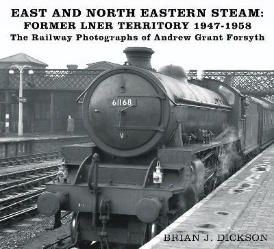 East and North Eastern Steam - Former LNER Territory 1947-1958: The Railway Photographs of Andrew Grant Forsyth - Brian J. Dickson - cover
