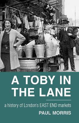 A Toby in the Lane: A History of London's East End Markets - Paul Morris - cover