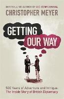 Getting Our Way: 500 Years of Adventure and Intrigue: the Inside Story of British Diplomacy - Christopher Meyer - cover