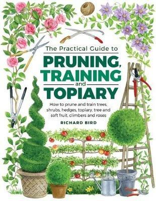Practical Guide to Pruning, Training and Topiary: How to Prune and Train Trees, Shrubs, Hedges, Topiary, Tree and Soft Fruit, Climbers and Roses - Richard Bird - cover