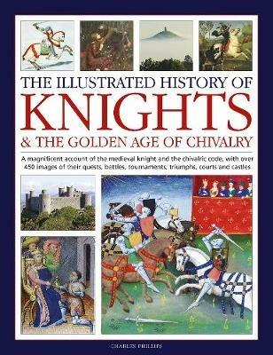 Knights and the Golden Age of Chivalry, The Illustrated History of: A magnificent account of the medieval knight and the chivalric code, with over 450 images of their quests, battles, tournaments, triumphs, courts and castles - Charles Phillips - cover