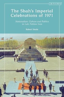 The Shah’s Imperial Celebrations of 1971: Nationalism, Culture and Politics in Late Pahlavi Iran - Robert Steele - cover
