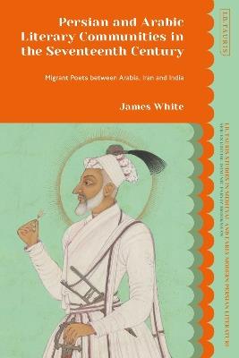 Persian and Arabic Literary Communities in the Seventeenth Century: Migrant Poets between Arabia, Iran and India - James White - cover