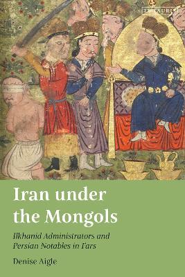Iran under the Mongols: Ilkhanid Administrators and Persian Notables in Fars - Denise Aigle - cover